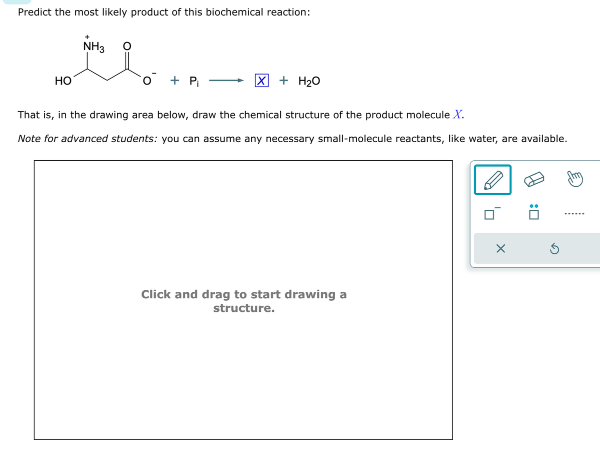 Predict the most likely product of this biochemical reaction:
HO
+
NH3
O + Pi
X + H₂O
That is, in the drawing area below, draw the chemical structure of the product molecule X.
Note for advanced students: you can assume any necessary small-molecule reactants, like water, are available.
Click and drag to start drawing a
structure.
X
:0
Ś