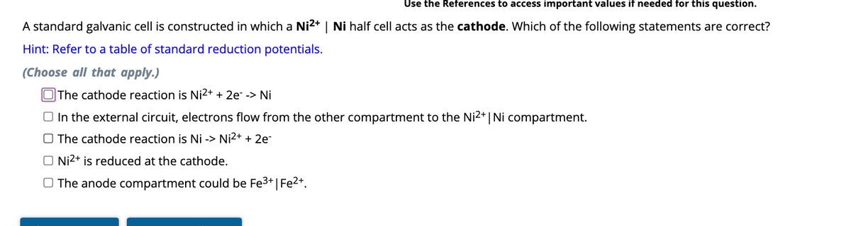 Use the References to access important values if needed for this question.
A standard galvanic cell is constructed in which a Ni2+ | Ni half cell acts as the cathode. Which of the following statements are correct?
Hint: Refer to a table of standard reduction potentials.
(Choose all that apply.)
The cathode reaction is Ni²+ + 2e¯ -> Ni
In the external circuit, electrons flow from the other compartment to the Ni2+ | Ni compartment.
The cathode reaction is Ni -> Ni²+ + 2e-
O Ni²+ is reduced at the cathode.
The anode compartment could be Fe³+ | Fe²+.