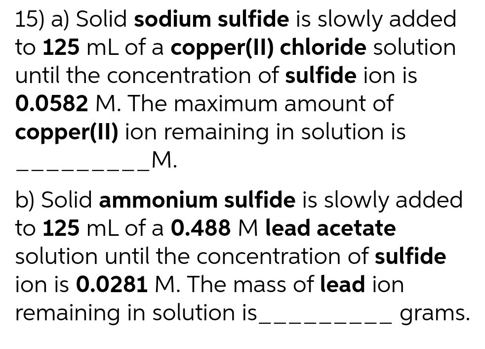 15) a) Solid sodium sulfide is slowly added
to 125 mL of a copper(II) chloride solution
until the concentration of sulfide ion is
0.0582 M. The maximum amount of
copper(II) ion remaining in solution is
M.
b) Solid ammonium sulfide is slowly added
to 125 mL of a 0.488 M lead acetate
solution until the concentration of sulfide
ion is 0.0281 M. The mass of lead ion
remaining in solution is
grams.