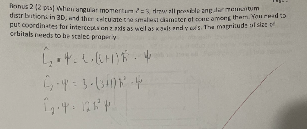 Bonus 2 (2 pts) When angular momentum f = 3, draw all possible angular momentum
distributions in 3D, and then calculate the smallest diameter of cone among them. You need to
put coordinates for intercepts on z axis as well as x axis and y axis. The magnitude of size of
orbitals needs to be scaled properly.
A
424 = 1. ((+1) 23. 4
2.4 = 3. (3+1) 4
2.4=12124