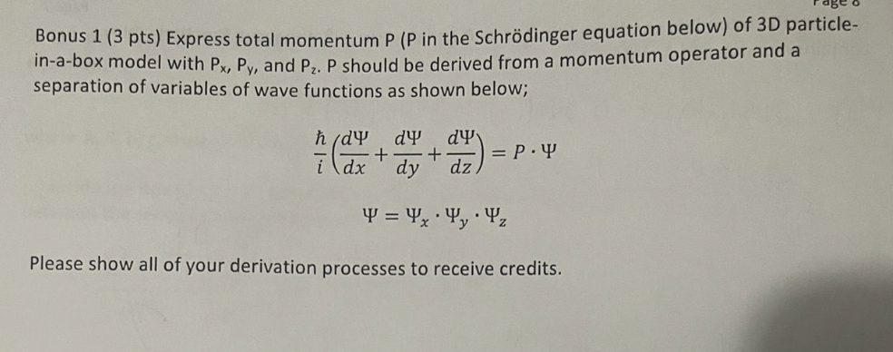 Bonus 1 (3 pts) Express total momentum P (P in the Schrödinger equation below) of 3D particle-
in-a-box model with Px, Py, and P₂. P should be derived from a momentum operator and a
separation of variables of wave functions as shown below;
h/dY
dx
dy dy
+ +
=P.Y
dz
.
4 = 4x y z
Please show all of your derivation processes to receive credits.