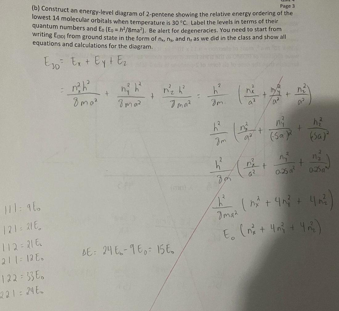 111: 900
Page 3
(b) Construct an energy-level diagram of 2-pentene showing the relative energy ordering of the
lowest 14 molecular orbitals when temperature is 30 °C. Label the levels in terms of their
quantum numbers and Eo (Eo = h²/8ma²). Be alert for degeneracies. You need to start from
writing E(30) from ground state in the form of nx, ny, and n₂ as we did in the class and show all
equations and calculations for the diagram.
E30 Ex + Ey + E₂
= n²h²³
2
+
r²₂ h²
h²
8ma²
8maz
Ima²
8m.
a²
(*
h2
n
ny
・
+
8m
92
(Sa)
h₁₂
(Sa)
h²
+
+
दर
0.25 a²
n-
2
025a
80
(min) A
121=216.
112=218
211=120
DE: 24-16 15t
122=33E0
221=24E
8maz
(nx² + 4 m² + 4 m²
E. (x + 4 + 4)