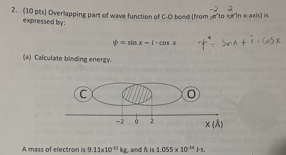 -22
2. (10 pts) Overlapping part of wave function of C-O bond (from to + in x-axis) is
expressed by:
sin xi cos x
= Sink + i. cosx
(a) Calculate binding energy.
C
-2
0
2
A mass of electron is 9.11x10-31 kg, and h is 1.055 x 10-34 J-s.
X (Å)