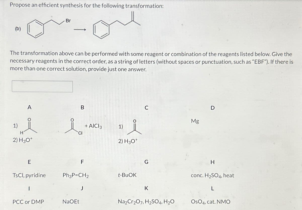 Propose an efficient synthesis for the following transformation:
(b)
1)
The transformation above can be performed with some reagent or combination of the reagents listed below. Give the
necessary reagents in the correct order, as a string of letters (without spaces or punctuation, such as “EBF"). If there is
more than one correct solution, provide just one answer.
A
H
2) H30+
E
TsCl, pyridine
1
Br
PCC or DMP
-
B
CI
NaOEt
F
Ph3P=CH2
+ AICI 3
J
1)
2) H3O+
t-BuOK
C
G
K
Na2Cr2O7, H2SO4, H₂O
Mg
D
H
conc. H₂SO4, heat
L
OSO4, cat. NMO