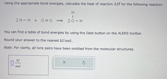 Using the appropriate bond energies, calculate the heat of reaction AH for the following reaction:
H
I
2 H H + 0 = 020-H
You can find a table of bond energies by using the Data button on the ALEKS toolbar.
Round your answer to the nearest kJ/mol.
Note: For clarity, all lone pairs have been omitted from the molecular structures.
kJ
mol