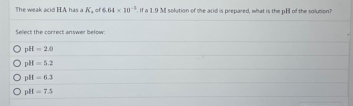 The weak acid HA has a K₂ of 6.64 x 10-5. If a 1.9 M solution of the acid is prepared, what is the pH of the solution?
Select the correct answer below:
pH = 2.0
pH = 5.2
O pH = 6.3
O pH = 7.5