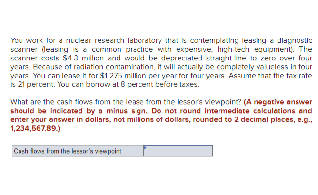 You work for a nuclear research laboratory that is contemplating leasing a diagnostic
scanner (leasing is a common practice with expensive, high-tech equipment). The
scanner costs $4.3 million and would be depreciated straight-line to zero over four
years. Because of radiation contamination, it will actually be completely valueless in four
years. You can lease it for $1.275 million per year for four years. Assume that the tax rate
is 21 percent. You can borrow at 8 percent before taxes.
What are the cash flows from the lease from the lessor's viewpoint? (A negative answer
should be indicated by a minus sign. Do not round intermediate calculations and
enter your answer in dollars, not millions of dollars, rounded to 2 decimal places, e.g.,
1,234,567.89.)
Cash flows from the lessor's viewpoint