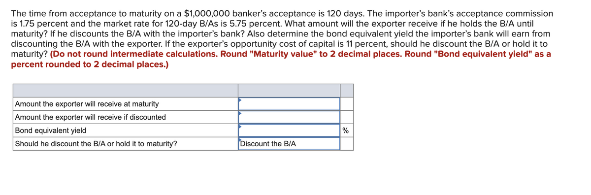 The time from acceptance to maturity on a $1,000,000 banker's acceptance is 120 days. The importer's bank's acceptance commission
is 1.75 percent and the market rate for 120-day B/As is 5.75 percent. What amount will the exporter receive if he holds the B/A until
maturity? If he discounts the B/A with the importer's bank? Also determine the bond equivalent yield the importer's bank will earn from
discounting the B/A with the exporter. If the exporter's opportunity cost of capital is 11 percent, should he discount the B/A or hold it to
maturity? (Do not round intermediate calculations. Round "Maturity value" to 2 decimal places. Round "Bond equivalent yield" as a
percent rounded to 2 decimal places.)
Amount the exporter will receive at maturity
Amount the exporter will receive if discounted
Bond equivalent yield
Should he discount the B/A or hold it to maturity?
Discount the B/A
%