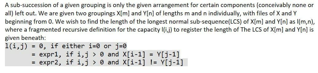A sub-succession of a given grouping is only the given arrangement for certain components (conceivably none or
all) left out. We are given two groupings X[m] and Y[n] of lengths m and n individually, with files of X and Y
beginning from 0. We wish to find the length of the longest normal sub-sequence(LCS) of X[m] and Y[n] as l(m,n),
where a fragmented recursive definition for the capacity I(i,j) to register the length of The LCS of X[m] and Y[n] is
given beneath:
1(i,j) = 0, if either i=0 or j=0
= expr1, if i,j > 0 and X[i-1]
= expr2, if i,j > 0 and X[i-1] != Y[j-1]
Y[j-1]
