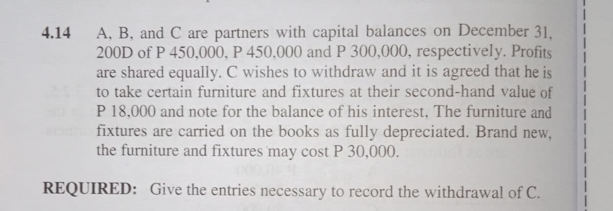 A, B, and C are partners with capital balances on December 31.
200D of P 450,000, P 450,000 and P 300,000, respectively. Profits
are shared equally. C wishes to withdraw and it is agreed that he is
to take certain furniture and fixtures at their second-hand value of
P 18,000 and note for the balance of his interest, The furniture and
fixtures are carried on the books as fully depreciated. Brand new,
the furniture and fixtures may cost P 30,000.
4.14
0000
REQUIRED: Give the entries necessary to record the withdrawal of C.
