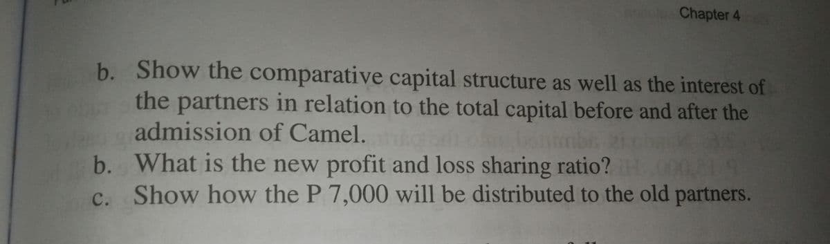 Chapter 4
b. Show the comparative capital structure as well as the interest of
the partners in relation to the total capital before and after the
admission of Camel.
b. What is the new profit and loss sharing ratio?
c. Show how the P 7,000 will be distributed to the old partners.
LE19
