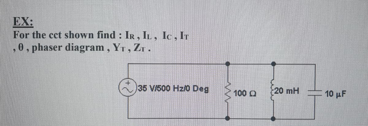 EX:
For the cct shown find : IR, IL , Ic , Ir
,0, phaser diagram, Y1, Zr.
35 V/500 Hz/0 Deg
100 Q
20 mH
10 pF
