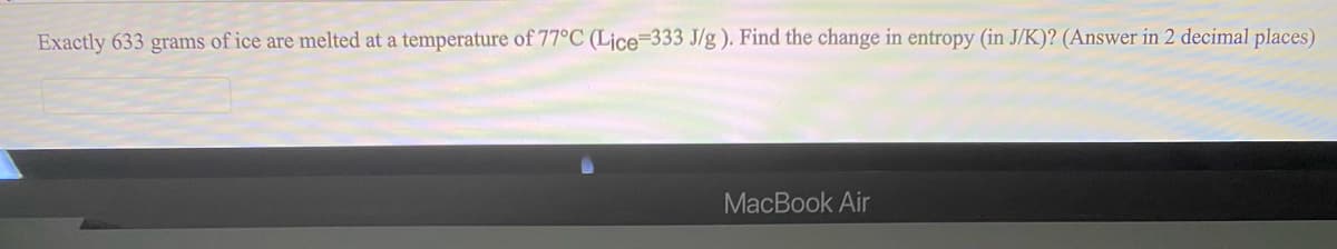 Exactly 633 grams of ice are melted at a temperature of 77°C (Ljce=333 J/g). Find the change in entropy (in J/K)? (Answer in 2 decimal places)
MacBook Air
