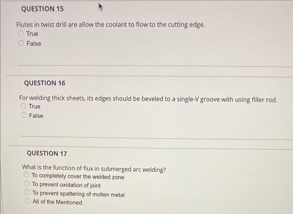 QUESTION 15
Flutes in twist drill are allow the coolant to flow to the cutting edge.
True
False
QUESTION 16
For welding thick sheets, its edges should be beveled to a single-V groove with using filler rod.
True
False
QUESTION 17
What is the function of flux in submerged arc welding?
To completely cover the welded zone
To prevent oxidation of joint
To prevent spattering of molten metal
All of the Mentioned

