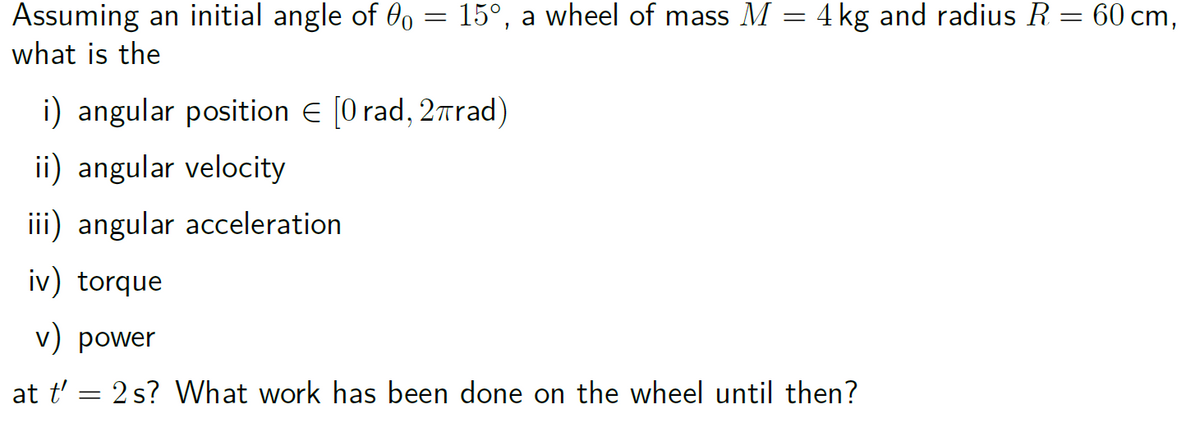 Assuming an initial angle of 00 = 15°, a wheel of mass M = 4 kg and radius R = 60 cm,
what is the
i) angular position € [0 rad, 2πrad)
ii) angular velocity
iii) angular acceleration
iv) torque
v) power
at t' = 2 s? What work has been done on the wheel until then?