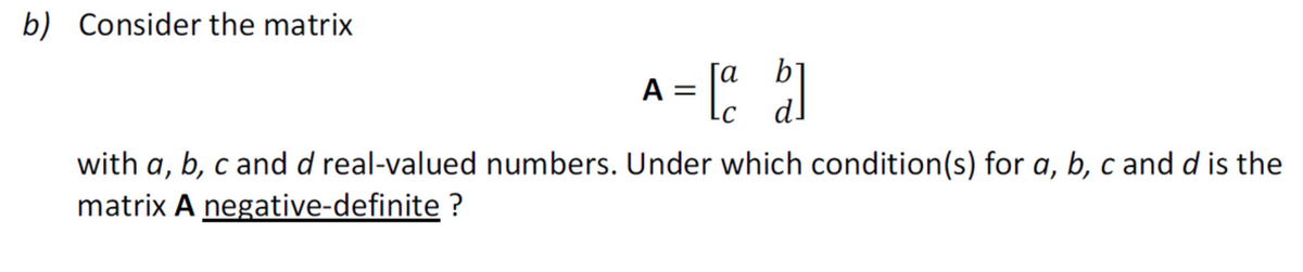 b) Consider the matrix
A = [a b]
with a, b, c and d real-valued numbers. Under which condition(s) for a, b, c and d is the
matrix A negative-definite ?