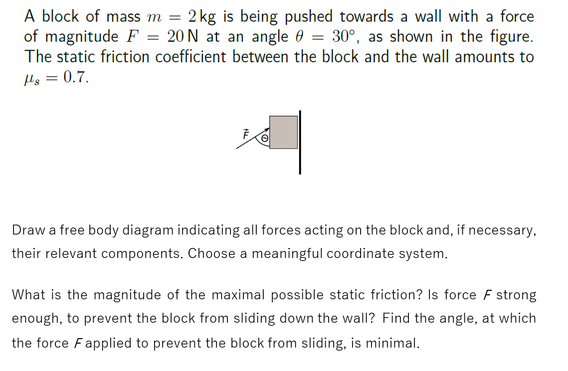 A block of mass m = = 2 kg is being pushed towards a wall with a force
of magnitude F 20 N at an angle 30°, as shown in the figure.
The static friction coefficient between the block and the wall amounts to
flg = 0.7.
=
78
=
Draw a free body diagram indicating all forces acting on the block and, if necessary,
their relevant components. Choose a meaningful coordinate system.
What is the magnitude of the maximal possible static friction? Is force F strong
enough, to prevent the block from sliding down the wall? Find the angle, at which
the force Fapplied to prevent the block from sliding, is minimal.