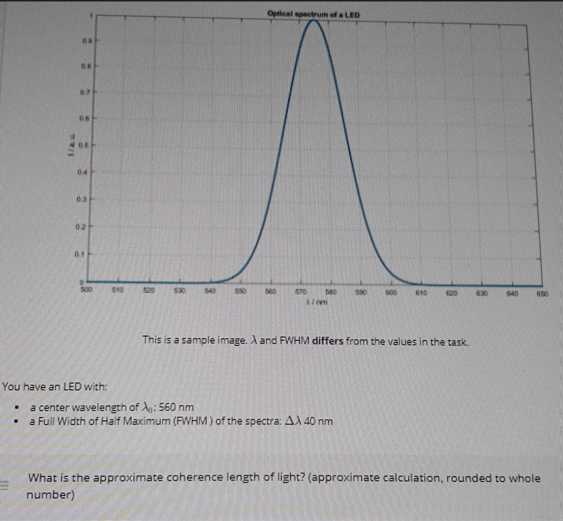 DO-
*
ON-
07-
01-
--
KE
C-
UN
10
700
Optical spectrum of a LED
52 1530 $45 650 2
STO SIMI 30
170m
You have an LED with:
C a center wavelength of A: 560 nm
a Full Width of Half Maximum (FWHM) of the spectra: A 40 nm
ENCH
610
MENNIN 630
This is a sample image. A and FWHM differs from the values in the task.
640 650
What is the approximate coherence length of light? (approximate calculation, rounded to whole
number)