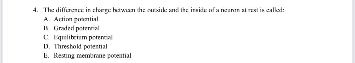 4. The difference in charge between the outside and the inside of a neuron at rest is called:
A. Action potential
B. Graded potential
C. Equilibrium potential
D. Threshold potential
E. Resting membrane potential
