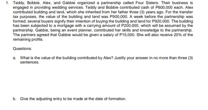 1. Teddy, Bobbie, Alex, and Gabbie organized a partnership called Four Sisters. Their business is
engaged in providing wedding services. Teddy and Bobbie contributed cash of P600,000 each. Alex
contributed building and land, which she inherited from her father three (3) years ago. For the transfer
tax purposes, the value of the building and land was P900,000. A week before the partnership was
formed, several buyers signify their intention of buying the building and land for P920,000. The building
has been subjected to a mortgage with a carrying amount of P200,000, which will be assumed by the
partnership. Gabbie, being an event planner, contributed her skills and knowledge to the partnership.
The partners agreed that Gabbie would be given a salary of P15,000. She will also receive 20% of the
remaining profits.
Questions:
a. What is the value of the building contributed by Alex? Justify your answer in no more than three (3)
sentences.
b. Give the adjusting entry to be made at the date of formation.
