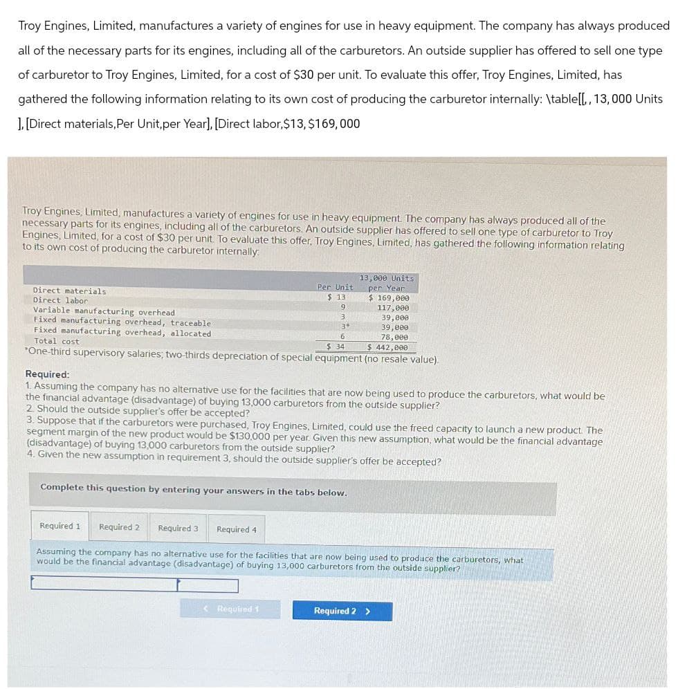 Troy Engines, Limited, manufactures a variety of engines for use in heavy equipment. The company has always produced
all of the necessary parts for its engines, including all of the carburetors. An outside supplier has offered to sell one type
of carburetor to Troy Engines, Limited, for a cost of $30 per unit. To evaluate this offer, Troy Engines, Limited, has
gathered the following information relating to its own cost of producing the carburetor internally: \table[[,, 13,000 Units
].[Direct materials, Per Unit,per Year], [Direct labor, $13, $169,000
Troy Engines, Limited, manufactures a variety of engines for use in heavy equipment. The company has always produced all of the
necessary parts for its engines, including all of the carburetors. An outside supplier has offered to sell one type of carburetor to Troy
Engines, Limited, for a cost of $30 per unit. To evaluate this offer, Troy Engines, Limited, has gathered the following information relating
to its own cost of producing the carburetor internally.
13,000 Units
Direct materials
Direct labor
Variable manufacturing overhead
Fixed manufacturing overhead, traceable
Fixed manufacturing overhead, allocated
Total cost
Per Unit
per Year
$ 13
$ 169,000
9
117,000
3
39,000
3*
6
39,000
78,000
$ 34
$ 442,000
*One-third supervisory salaries; two-thirds depreciation of special equipment (no resale value).
Required:
1. Assuming the company has no alternative use for the facilities that are now being used to produce the carburetors, what would be
the financial advantage (disadvantage) of buying 13,000 carburetors from the outside supplier?
2. Should the outside supplier's offer be accepted?
3. Suppose that if the carburetors were purchased, Troy Engines, Limited, could use the freed capacity to launch a new product. The
segment margin of the new product would be $130,000 per year. Given this new assumption, what would be the financial advantage
(disadvantage) of buying 13,000 carburetors from the outside supplier?
4. Given the new assumption in requirement 3, should the outside supplier's offer be accepted?
Complete this question by entering your answers in the tabs below.
Required 1 Required 2 Required 3
Required 4
Assuming the company has no alternative use for the facilities that are now being used to produce the carburetors, what
would be the financial advantage (disadvantage) of buying 13,000 carburetors from the outside supplier?
<Required 1
Required 2 >
