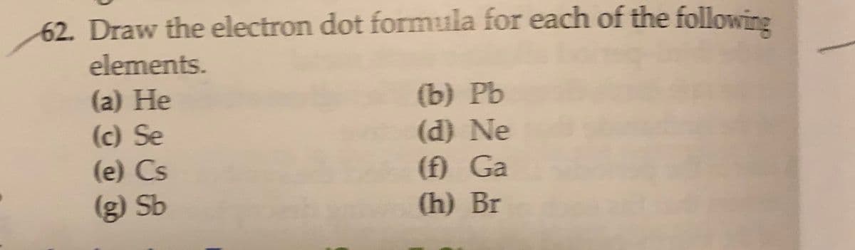 62. Draw the electron dot formula for each of the following
elements.
(a) He
(c) Se
(e) Cs
(b) Pb
(d) Ne
(f) Ga
(h) Br
(g) Sb
