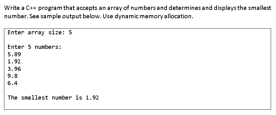 Write a C++ program that accepts an array of numbers and determines and displays the smallest
number. See sample output below. Use dynamic memory allocation.
Enter array size: 5
Enter 5 numbers:
5.89
1.92
3.96
9.8
6.4
The smallest number is 1.92