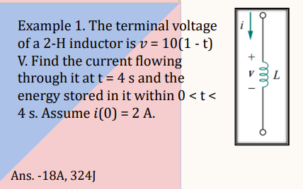 Example 1. The terminal voltage
of a 2-H inductor is v= 10(1 - t)
V. Find the current flowing
through it at t = 4 s and the
energy stored in it within 0 < t <
4 s. Assume i(0) = 2 A.
Ans. -18A, 324J
i
L