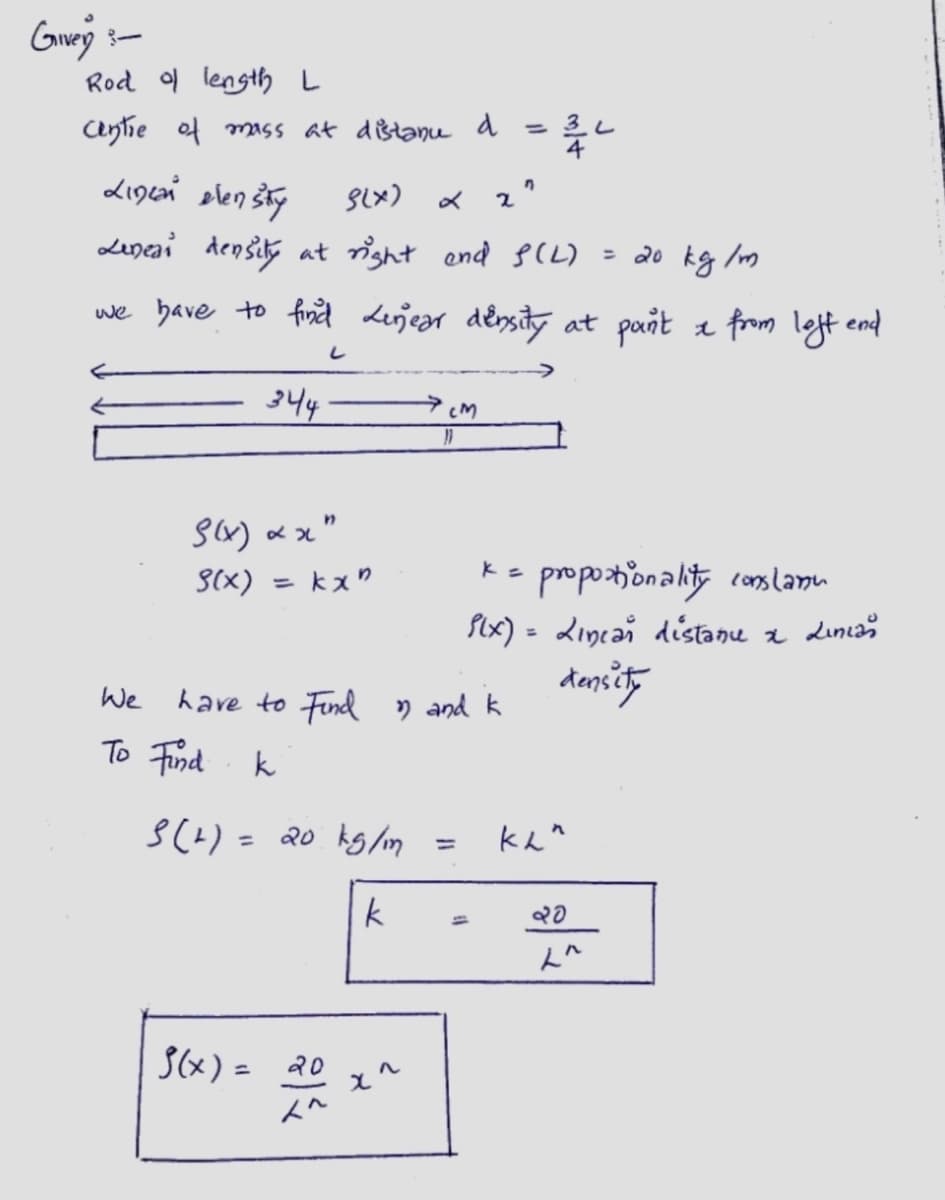 Giver 3-
Rod of length L
centre of mass at distanu d
Linzań dlenšiły
g(x)
Lineai density at right and S(L)
344
S(x) xx"
S(x)
= 20 kg/m
we have to find Linear density at pan't & from left end
L
= kxn
We
To Find k
3(+) = 20 kg/m
k
†(x) = ૨૦
2009
CM
x^
11
have to Find n and k
=
느릅니
2²
=
proportionality conslanu
P(x) = Lincar distanu
density
кли
20
L^
x
Linian
