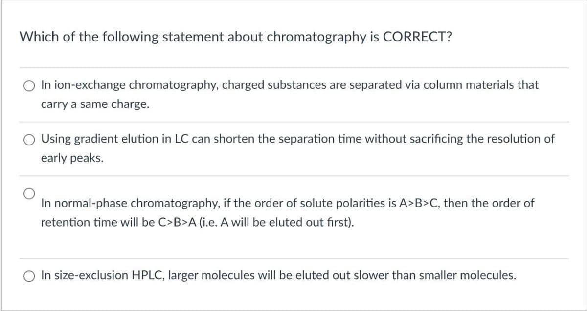 Which of the following statement about chromatography is CORRECT?
In ion-exchange chromatography, charged substances are separated via column materials that
carry a same charge.
Using gradient elution in LC can shorten the separation time without sacrificing the resolution of
early peaks.
In normal-phase chromatography, if the order of solute polarities is A>B>C, then the order of
retention time will be C>B>A (i.e. A will be eluted out first).
In size-exclusion HPLC, larger molecules will be eluted out slower than smaller molecules.