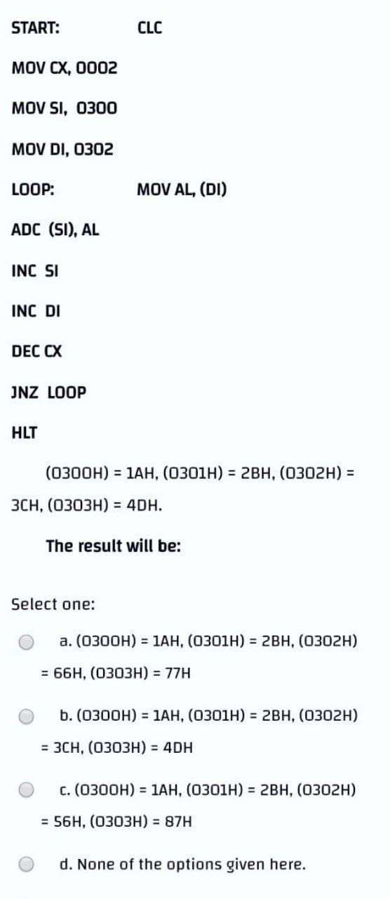 START:
CLC
MOV CX, 0002
MOV SI, 0300
MOV DI, 0302
LOOP:
MOV AL, (DI)
ADC (SI), AL
INC SI
INC DI
DEC CX
JNZ LOOP
HLT
(0300H) = 1AH, (0301H) = 2BH, (0302H) =
ЗСH, (030ЗH) %3D 4DH.
The result will be:
Select one:
a. (0300H) = 1AH, (0301H) = 2BH, (0302H)
= 66H, (0303H) = 77H
b. (0300H) = 1AH, (0301H) = 2BH, (0302H)
3 ЗСH, (0303Н) %3 4DH
c. (0300H) = 1AH, (0301H) = 2BH, (0302H)
= 56H, (0303H) = 87H
d. None of the options given here.
