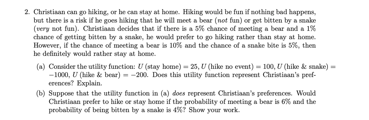 2. Christiaan can go hiking, or he can stay at home. Hiking would be fun if nothing bad happens,
but there is a risk if he goes hiking that he will meet a bear (not fun) or get bitten by a snake
(very not fun). Christiaan decides that if there is a 5% chance of meeting a bear and a 1%
chance of getting bitten by a snake, he would prefer to go hiking rather than stay at home.
However, if the chance of meeting a bear is 10% and the chance of a snake bite is 5%,
he definitely would rather stay at home.
then
(a) Consider the utility function: U (stay home) = 25, U (hike no event) = 100, U (hike & snake)
-1000, U (hike & bear) = -200. Does this utility function represent Christiaan's pref-
erences? Explain.
(b) Suppose that the utility function in (a) does represent Christiaan's preferences. Would
Christiaan prefer to hike or stay home if the probability of meeting a bear is 6% and the
probability of being bitten by a snake is 4%? Show your work.
