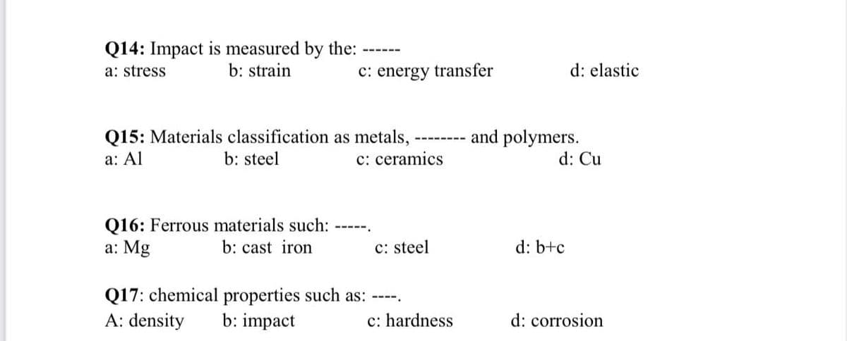 Q14: Impact is measured by the:
a: stress
------
b: strain
c: energy transfer
d: elastic
Q15: Materials classification as metals,
b: steel
and polymers.
d: Cu
a: Al
c: ceramics
Q16: Ferrous materials such:
a: Mg
b: cast iron
c: steel
d: b+c
Q17: chemical properties such as: ----.
b: impact
A: density
c: hardness
d: corrosion
