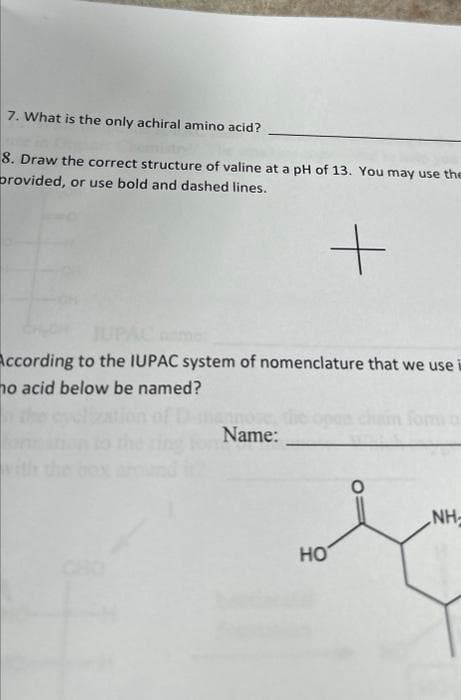 7. What is the only achiral amino acid?
8. Draw the correct structure of valine at a pH of 13. You may use the
provided, or use bold and dashed lines.
+
According to the IUPAC system of nomenclature that we use
ho acid below be named?
Name:
HO
NH-