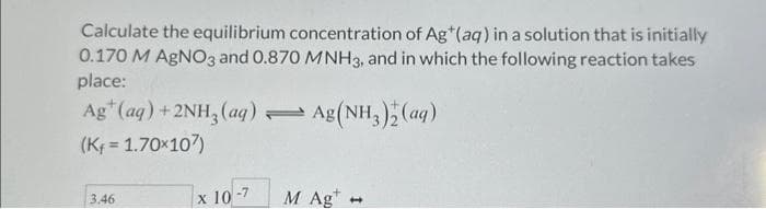 Calculate the equilibrium concentration of Ag* (aq) in a solution that is initially
0.170 M AgNO3 and 0.870 MNH3, and in which the following reaction takes
place:
Agt (aq) + 2NH3(aq) Ag(NH3)2(aq)
(Kf = 1.70x107)
3.46
x 10-7
=
M Ag
