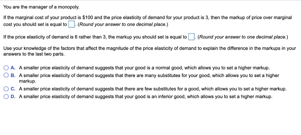 You are the manager of a monopoly.
If the marginal cost of your product is $100 and the price elasticity of demand for your product is 3, then the markup of price over marginal
cost you should set is equal to. (Round your answer to one decimal place.)
(Round your answer to one decimal place.)
If the price elasticity of demand is 6 rather than 3, the markup you should set is equal to
Use your knowledge of the factors that affect the magnitude of the price elasticity of demand to explain the difference in the markups in your
answers to the last two parts.
O A. A smaller price elasticity of demand suggests that your good is a normal good, which allows you to set a higher markup.
OB. A smaller price elasticity of demand suggests that there are many substitutes for your good, which allows you to set a higher
markup.
OC. A smaller price elasticity of demand suggests that there are few substitutes for a good, which allows you to set a higher markup.
D. A smaller price elasticity of demand suggests that your good is an inferior good, which allows you to set a higher markup.