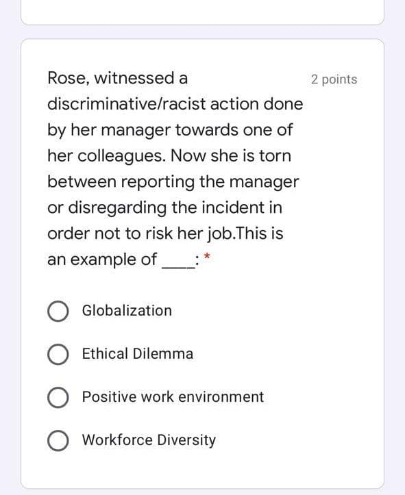 Rose, witnessed a
2 points
discriminative/racist action done
by her manager towards one of
her colleagues. Now she is torn
between reporting the manager
or disregarding the incident in
order not to risk her job.This is
an example of
Globalization
Ethical Dilemma
Positive work environment
O Workforce Diversity
