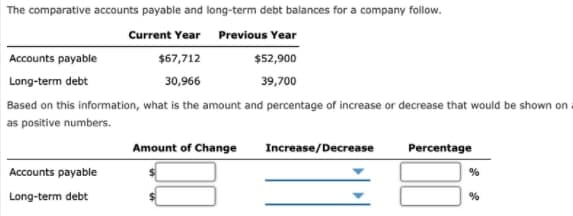 The comparative accounts payable and long-term debt balances for a company follow.
Current Year Previous Year
Accounts payable
$67,712
$52,900
Long-term debt
30,966
39,700
Based on this information, what is the amount and percentage of increase or decrease that would be shown on a
as positive numbers.
Amount of Change
Increase/Decrease
Percentage
Accounts payable
Long-term debt
