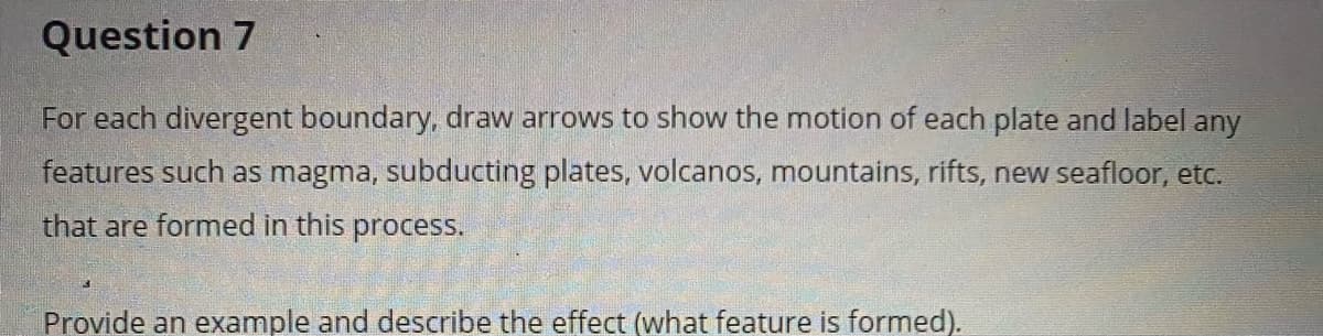 Question 7
For each divergent boundary, draw arrows to show the motion of each plate and label any
features such as magma, subducting plates, volcanos, mountains, rifts, new seafloor, etc.
that are formed in this process.
Provide an example and describe the effect (what feature is formed).

