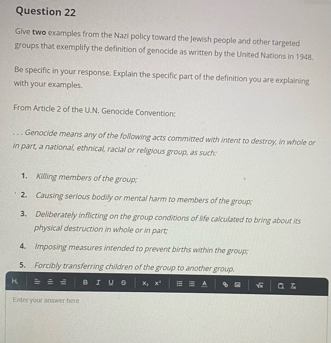 Question 22
Give two examples from the Nazi policy toward the Jewish people and other targeted
groups that exemplify the definition of genocide as written by the United Nations in 1948.
Be specific in your response. Explain the specific part of the definition you are explaining
with your examples.
From Article 2 of the U.N. Genocide Convention:
... Genocide means any of the following acts committed with intent to destroy, in whole or
in part, a national, ethnical, racial or religious group, as such:
1.
Killing members of the group;
2. Causing serious bodily or mental harm to members of the group;
3. Deliberately inflicting on the group conditions of life calculated to bring about its
physical destruction in whole or in part;
4. Imposing measures intended to prevent births within the group,;
5. Forcibly transferring children of the group to another group.
H.
= =山
IUS X2 x2
Vx
Q 云
Enter your answer here
