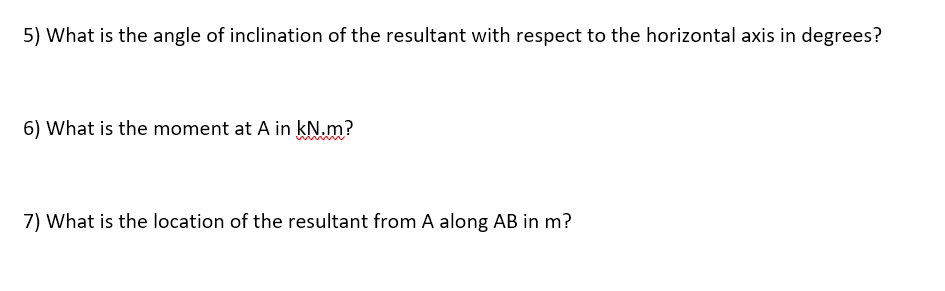 5) What is the angle of inclination of the resultant with respect to the horizontal axis in degrees?
6) What is the moment at A in kN.m?
7) What is the location of the resultant from A along AB in m?
