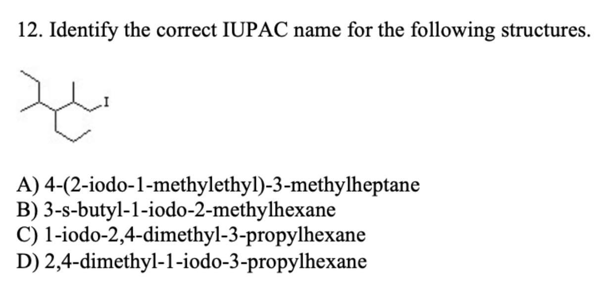12. Identify the correct IUPAC name for the following structures.
A) 4-(2-iodo-1-methylethyl)-3-methylheptane
B) 3-s-butyl-1-iodo-2-methylhexane
C) 1-iodo-2,4-dimethyl-3-propylhexane
D) 2,4-dimethyl-1-iodo-3-propylhexane
