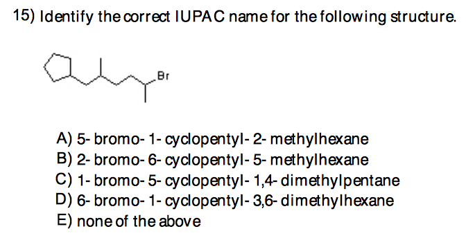 15) Identify the correct IUPAOC name for the following structure.
Br
A) 5- bromo- 1- cyclopentyl- 2- methylhexane
B) 2- bromo- 6- cyclopentyl- 5- methylhexane
C) 1- bromo- 5- cyclopentyl- 1,4- dimethylpentane
D) 6- bromo- 1- cyclopentyl- 3,6- dimethylhexane
E) none of the above
