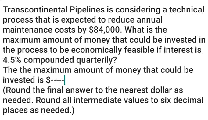 Transcontinental Pipelines is considering a technical
process that is expected to reduce annual
maintenance costs by $84,000. What is the
maximum amount of money that could be invested in
the process to be economically feasible if interest is
4.5% compounded quarterily?
The the maximum amount of money that could be
invested is $---
(Round the final answer to the nearest dollar as
needed. Round all intermediate values to six decimal
places as needed.)

