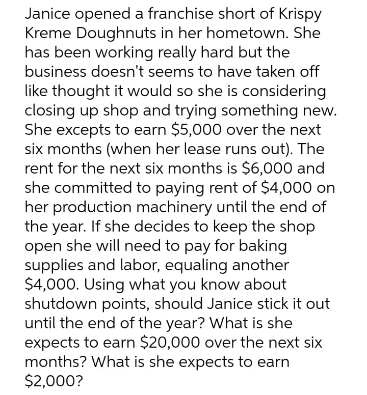 Janice opened a franchise short of Krispy
Kreme Doughnuts in her hometown. She
has been working really hard but the
business doesn't seems to have taken off
like thought it would so she is considering
closing up shop and trying something new.
She excepts to earn $5,000 over the next
six months (when her lease runs out). The
rent for the next six months is $6,000 and
she committed to paying rent of $4,000 on
her production machinery until the end of
the year. If she decides to keep the shop
open she will need to pay for baking
supplies and labor, equaling another
$4,000. Using what you know about
shutdown points, should Janice stick it out
until the end of the year? What is she
expects to earn $20,000 over the next six
months? What is she expects to earn
$2,000?

