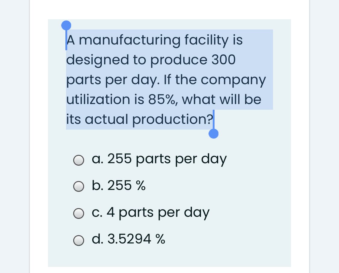 A manufacturing facility is
designed to produce 300
parts per day. If the company
utilization is 85%, what will be
its actual production?
O a. 255 parts per day
O b. 255 %
O C. 4 parts per day
O d. 3.5294 %
