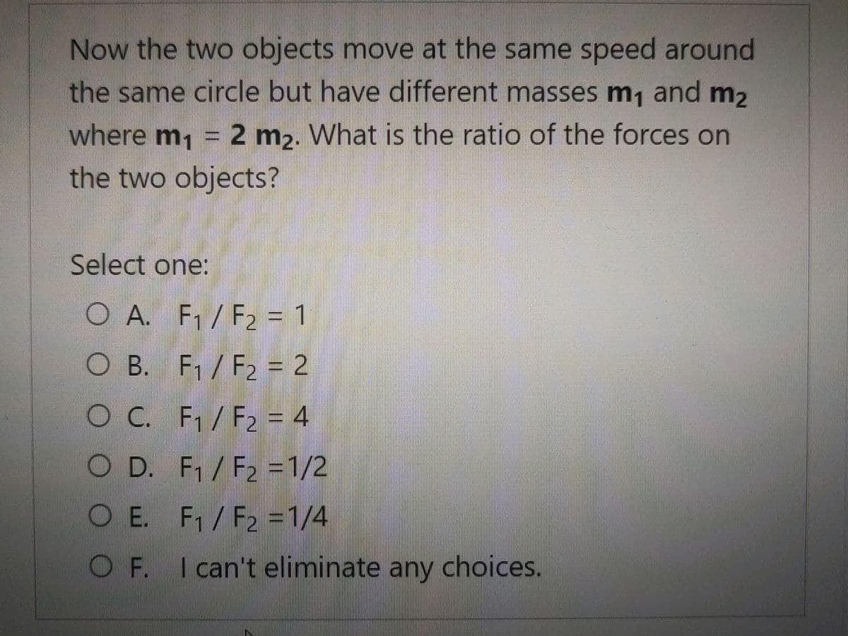 Now the two objects move at the same speed around
the same circle but have different masses m, and m2
where m, = 2 m,. What is the ratio of the forces on
the two objects?
Select one:
O A. F1/ F2 = 1
O B. F / F2 = 2
OC. F/F2 = 4
O D. F/F2 =1/2
O E. F1/F2 =1/4
OF. I can't eliminate any choices.

