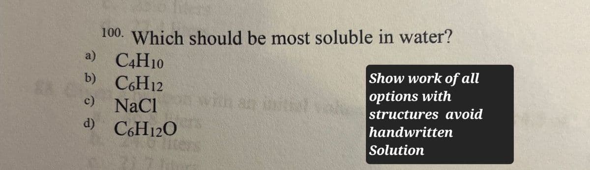 100. Which should be most soluble in water?
a)
C4H10
Show work of all
b)
C6H12
options with
c)
NaCl
with an initial vol
d) C6H12O
structures avoid
handwritten
Solution