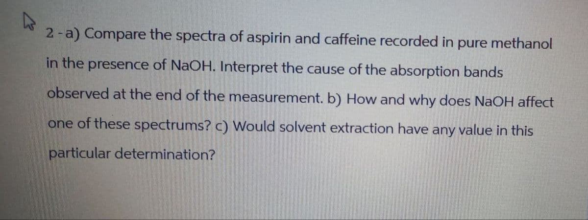 2-a) Compare the spectra of aspirin and caffeine recorded in pure methanol
in the presence of NaOH. Interpret the cause of the absorption bands
observed at the end of the measurement. b) How and why does NaOH affect
one of these spectrums? c) Would solvent extraction have any value in this
particular determination?