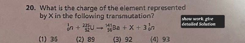 20. What is the charge of the element represented
by X in the following transmutation?
on + 235U14Ba + x + 3n
show work. give
detailed Solution
(1) 36
(2) 89
(3) 92
(4) 93